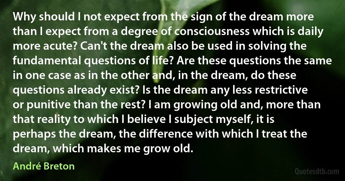 Why should I not expect from the sign of the dream more than I expect from a degree of consciousness which is daily more acute? Can't the dream also be used in solving the fundamental questions of life? Are these questions the same in one case as in the other and, in the dream, do these questions already exist? Is the dream any less restrictive or punitive than the rest? I am growing old and, more than that reality to which I believe I subject myself, it is perhaps the dream, the difference with which I treat the dream, which makes me grow old. (André Breton)