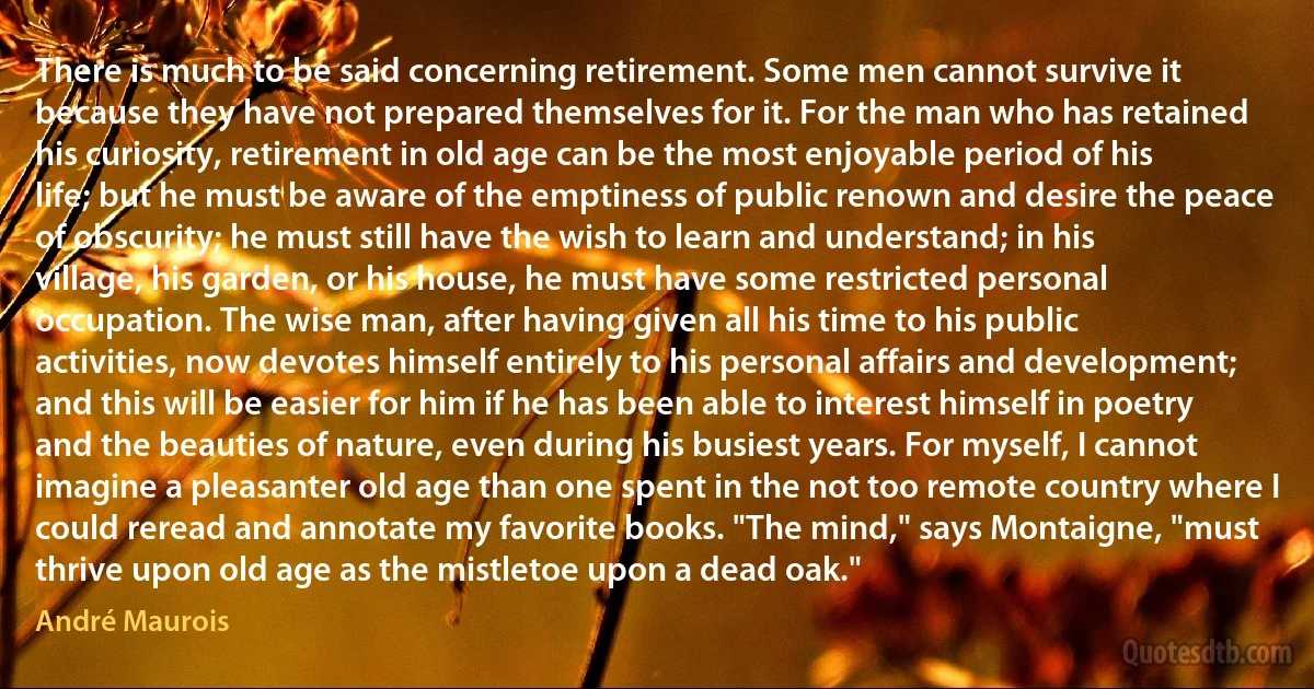 There is much to be said concerning retirement. Some men cannot survive it because they have not prepared themselves for it. For the man who has retained his curiosity, retirement in old age can be the most enjoyable period of his life; but he must be aware of the emptiness of public renown and desire the peace of obscurity; he must still have the wish to learn and understand; in his village, his garden, or his house, he must have some restricted personal occupation. The wise man, after having given all his time to his public activities, now devotes himself entirely to his personal affairs and development; and this will be easier for him if he has been able to interest himself in poetry and the beauties of nature, even during his busiest years. For myself, I cannot imagine a pleasanter old age than one spent in the not too remote country where I could reread and annotate my favorite books. "The mind," says Montaigne, "must thrive upon old age as the mistletoe upon a dead oak." (André Maurois)