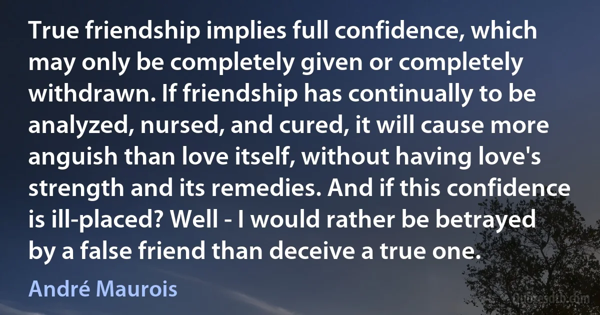 True friendship implies full confidence, which may only be completely given or completely withdrawn. If friendship has continually to be analyzed, nursed, and cured, it will cause more anguish than love itself, without having love's strength and its remedies. And if this confidence is ill-placed? Well - I would rather be betrayed by a false friend than deceive a true one. (André Maurois)