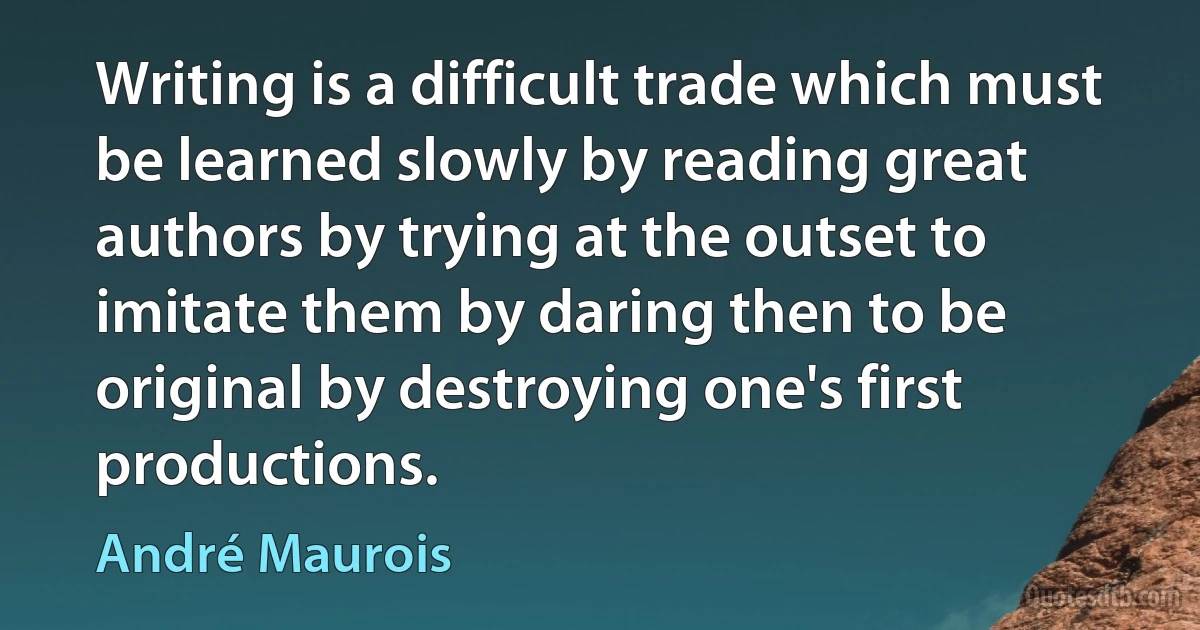 Writing is a difficult trade which must be learned slowly by reading great authors by trying at the outset to imitate them by daring then to be original by destroying one's first productions. (André Maurois)