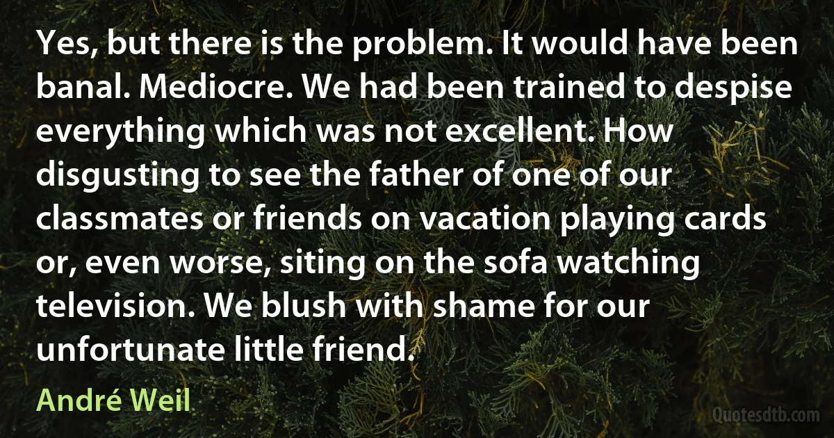 Yes, but there is the problem. It would have been banal. Mediocre. We had been trained to despise everything which was not excellent. How disgusting to see the father of one of our classmates or friends on vacation playing cards or, even worse, siting on the sofa watching television. We blush with shame for our unfortunate little friend. (André Weil)