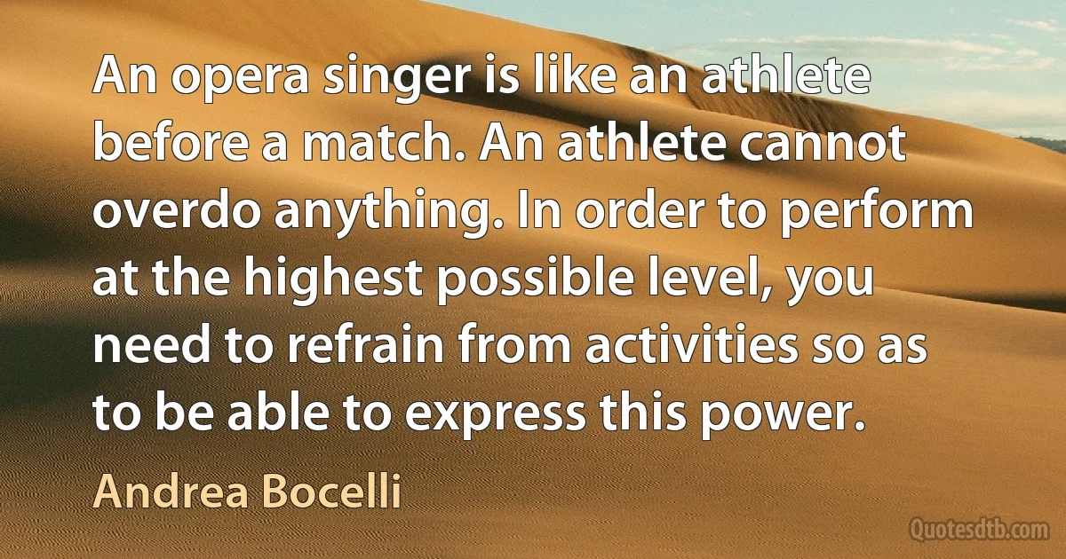 An opera singer is like an athlete before a match. An athlete cannot overdo anything. In order to perform at the highest possible level, you need to refrain from activities so as to be able to express this power. (Andrea Bocelli)