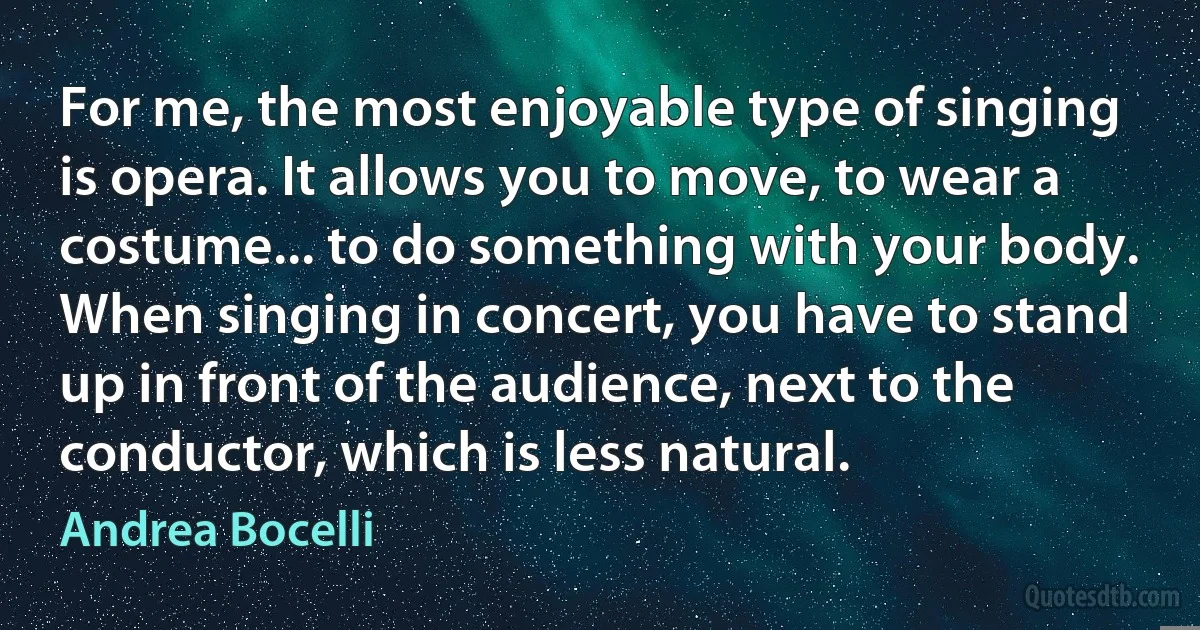 For me, the most enjoyable type of singing is opera. It allows you to move, to wear a costume... to do something with your body. When singing in concert, you have to stand up in front of the audience, next to the conductor, which is less natural. (Andrea Bocelli)