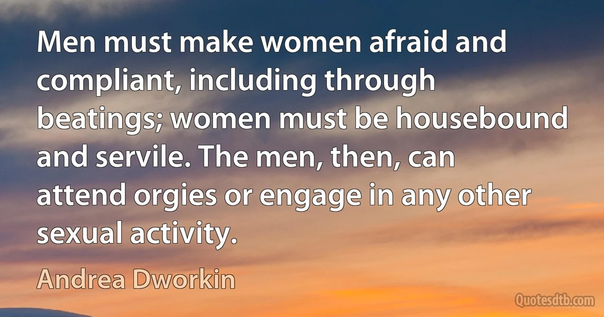 Men must make women afraid and compliant, including through beatings; women must be housebound and servile. The men, then, can attend orgies or engage in any other sexual activity. (Andrea Dworkin)