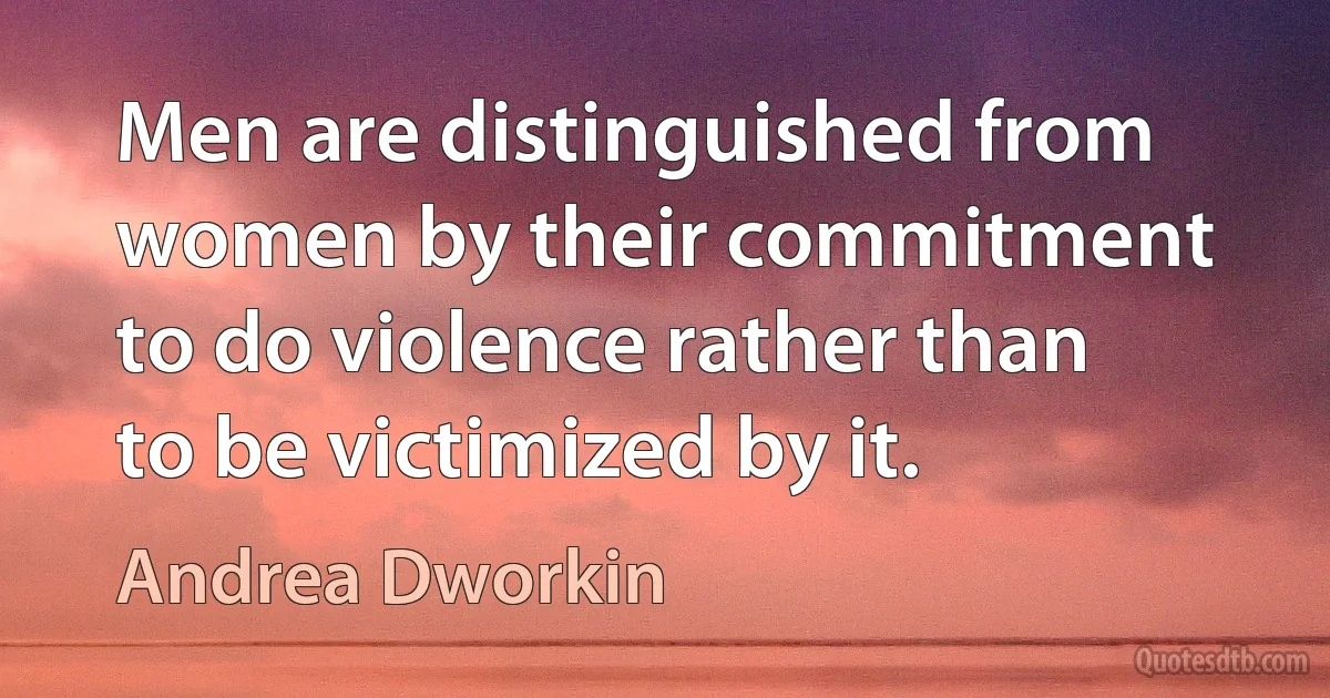 Men are distinguished from women by their commitment to do violence rather than to be victimized by it. (Andrea Dworkin)