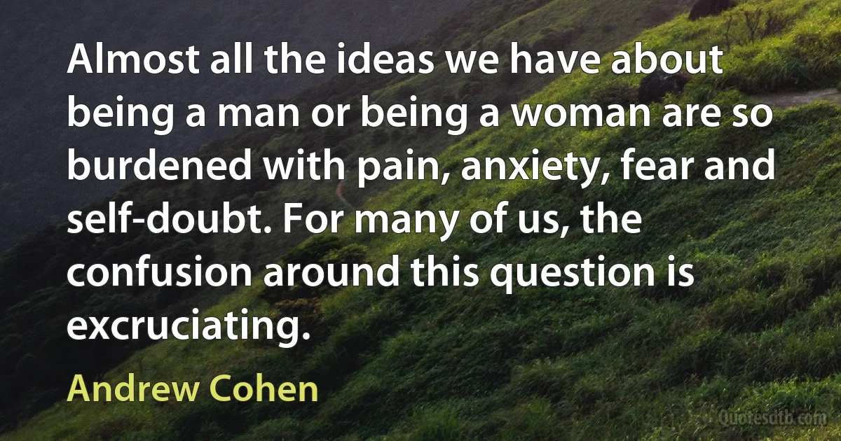 Almost all the ideas we have about being a man or being a woman are so burdened with pain, anxiety, fear and self-doubt. For many of us, the confusion around this question is excruciating. (Andrew Cohen)