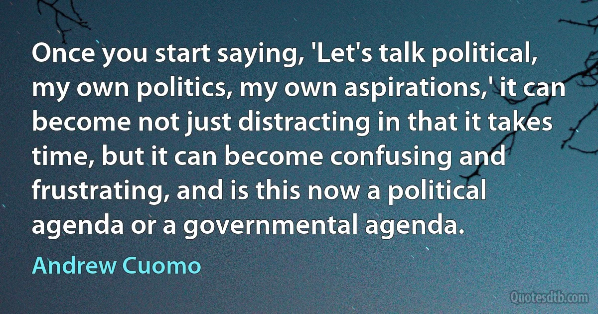 Once you start saying, 'Let's talk political, my own politics, my own aspirations,' it can become not just distracting in that it takes time, but it can become confusing and frustrating, and is this now a political agenda or a governmental agenda. (Andrew Cuomo)