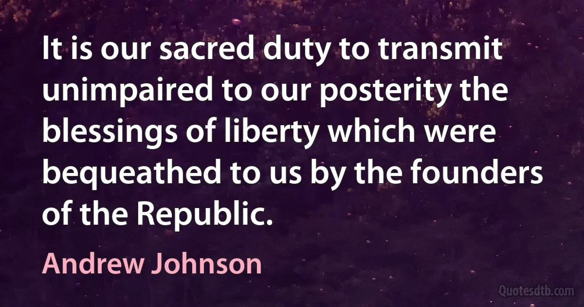 It is our sacred duty to transmit unimpaired to our posterity the blessings of liberty which were bequeathed to us by the founders of the Republic. (Andrew Johnson)