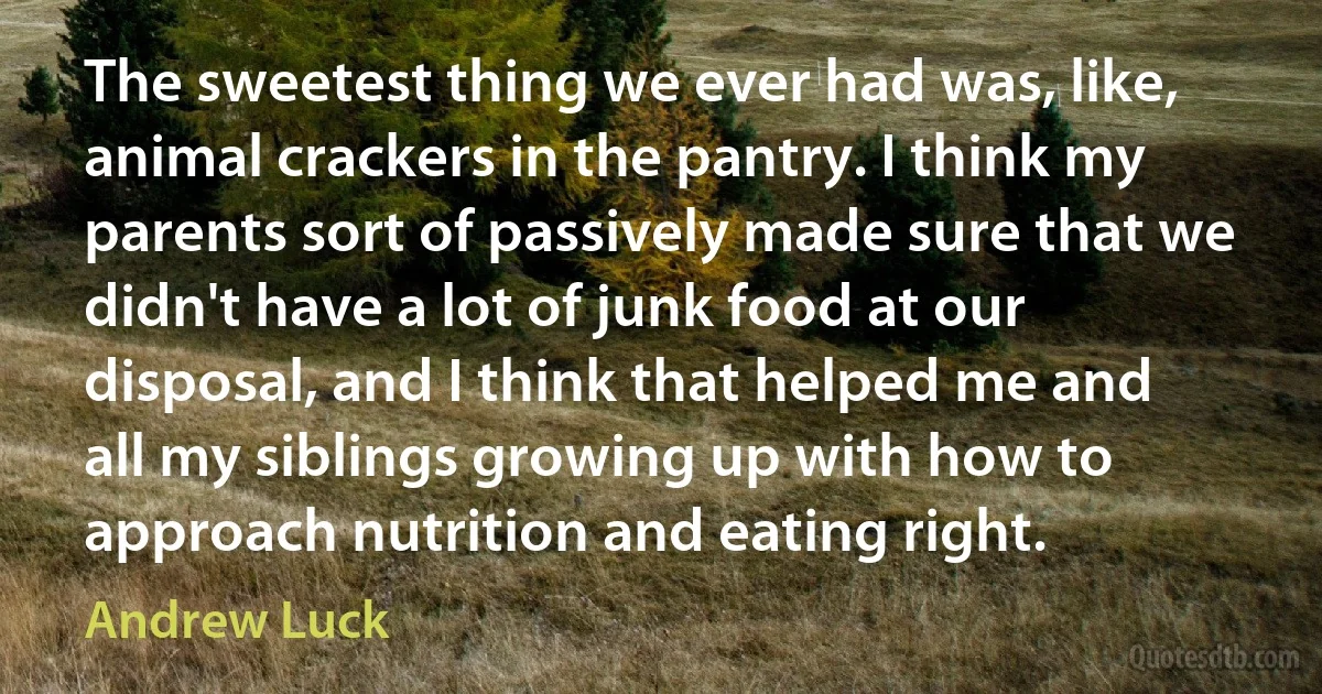 The sweetest thing we ever had was, like, animal crackers in the pantry. I think my parents sort of passively made sure that we didn't have a lot of junk food at our disposal, and I think that helped me and all my siblings growing up with how to approach nutrition and eating right. (Andrew Luck)