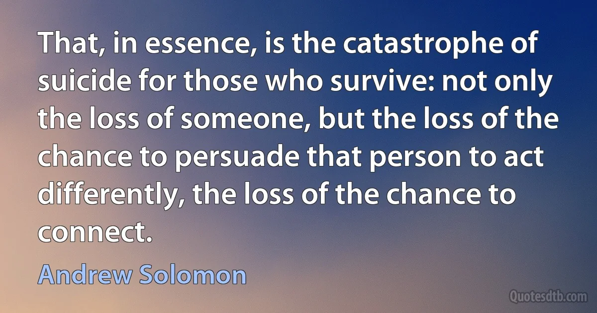 That, in essence, is the catastrophe of suicide for those who survive: not only the loss of someone, but the loss of the chance to persuade that person to act differently, the loss of the chance to connect. (Andrew Solomon)