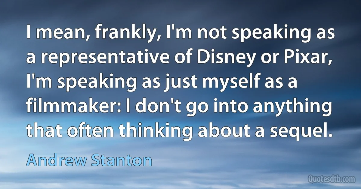 I mean, frankly, I'm not speaking as a representative of Disney or Pixar, I'm speaking as just myself as a filmmaker: I don't go into anything that often thinking about a sequel. (Andrew Stanton)