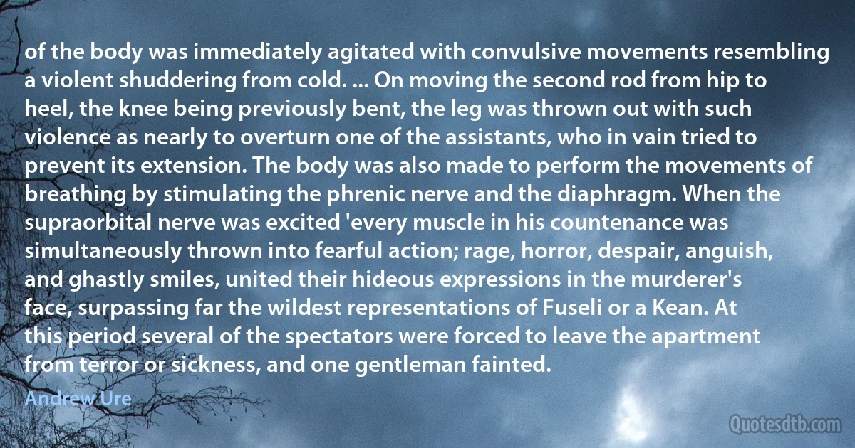 of the body was immediately agitated with convulsive movements resembling a violent shuddering from cold. ... On moving the second rod from hip to heel, the knee being previously bent, the leg was thrown out with such violence as nearly to overturn one of the assistants, who in vain tried to prevent its extension. The body was also made to perform the movements of breathing by stimulating the phrenic nerve and the diaphragm. When the supraorbital nerve was excited 'every muscle in his countenance was simultaneously thrown into fearful action; rage, horror, despair, anguish, and ghastly smiles, united their hideous expressions in the murderer's face, surpassing far the wildest representations of Fuseli or a Kean. At this period several of the spectators were forced to leave the apartment from terror or sickness, and one gentleman fainted. (Andrew Ure)