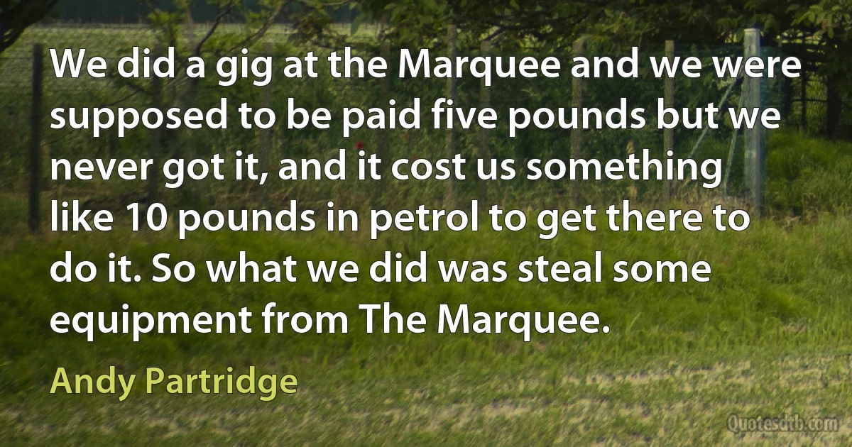 We did a gig at the Marquee and we were supposed to be paid five pounds but we never got it, and it cost us something like 10 pounds in petrol to get there to do it. So what we did was steal some equipment from The Marquee. (Andy Partridge)