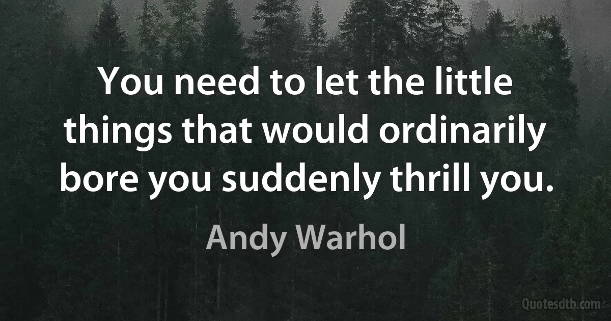 You need to let the little things that would ordinarily bore you suddenly thrill you. (Andy Warhol)