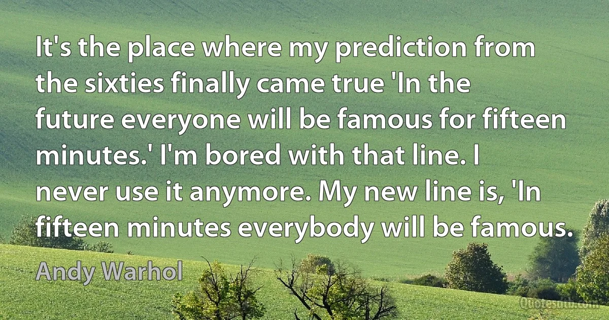 It's the place where my prediction from the sixties finally came true 'In the future everyone will be famous for fifteen minutes.' I'm bored with that line. I never use it anymore. My new line is, 'In fifteen minutes everybody will be famous. (Andy Warhol)