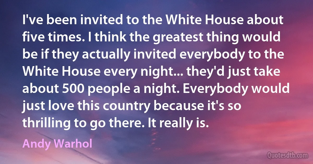 I've been invited to the White House about five times. I think the greatest thing would be if they actually invited everybody to the White House every night... they'd just take about 500 people a night. Everybody would just love this country because it's so thrilling to go there. It really is. (Andy Warhol)