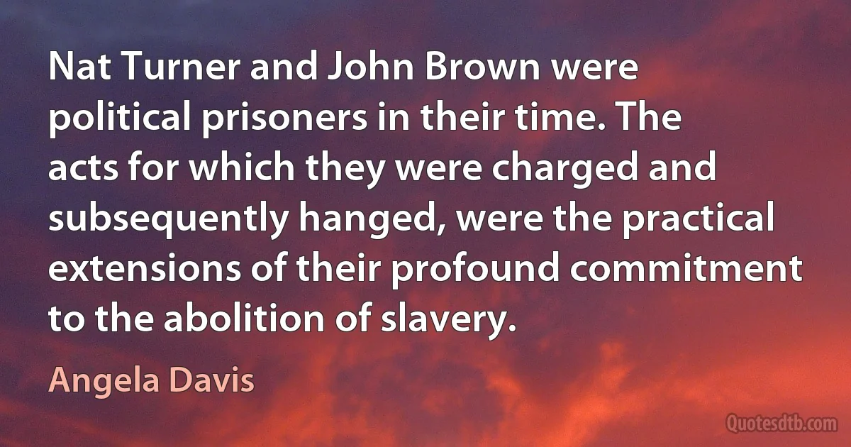 Nat Turner and John Brown were political prisoners in their time. The acts for which they were charged and subsequently hanged, were the practical extensions of their profound commitment to the abolition of slavery. (Angela Davis)