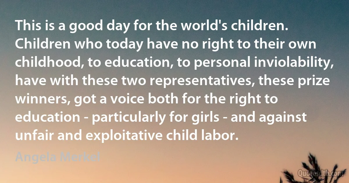 This is a good day for the world's children. Children who today have no right to their own childhood, to education, to personal inviolability, have with these two representatives, these prize winners, got a voice both for the right to education - particularly for girls - and against unfair and exploitative child labor. (Angela Merkel)