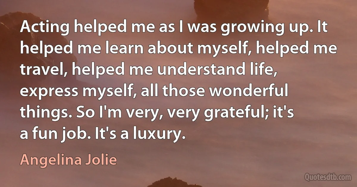 Acting helped me as I was growing up. It helped me learn about myself, helped me travel, helped me understand life, express myself, all those wonderful things. So I'm very, very grateful; it's a fun job. It's a luxury. (Angelina Jolie)