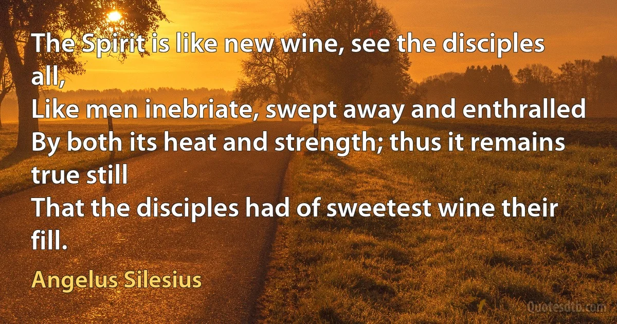 The Spirit is like new wine, see the disciples all,
Like men inebriate, swept away and enthralled
By both its heat and strength; thus it remains true still
That the disciples had of sweetest wine their fill. (Angelus Silesius)