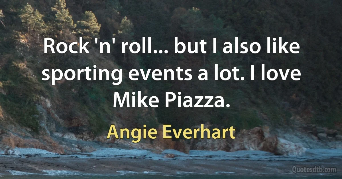 Rock 'n' roll... but I also like sporting events a lot. I love Mike Piazza. (Angie Everhart)