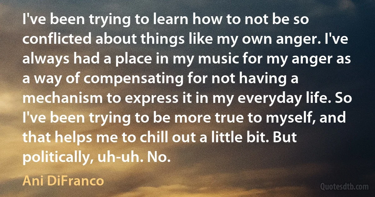 I've been trying to learn how to not be so conflicted about things like my own anger. I've always had a place in my music for my anger as a way of compensating for not having a mechanism to express it in my everyday life. So I've been trying to be more true to myself, and that helps me to chill out a little bit. But politically, uh-uh. No. (Ani DiFranco)