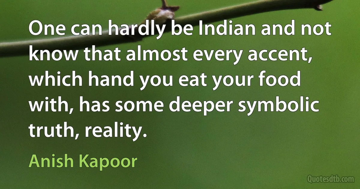 One can hardly be Indian and not know that almost every accent, which hand you eat your food with, has some deeper symbolic truth, reality. (Anish Kapoor)