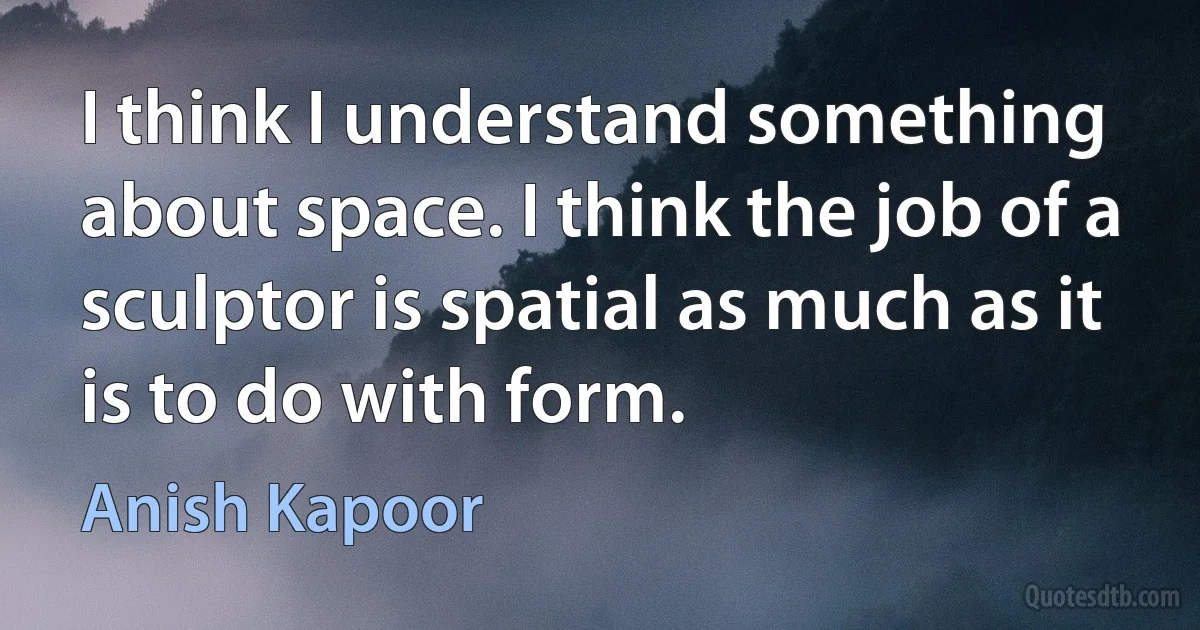 I think I understand something about space. I think the job of a sculptor is spatial as much as it is to do with form. (Anish Kapoor)