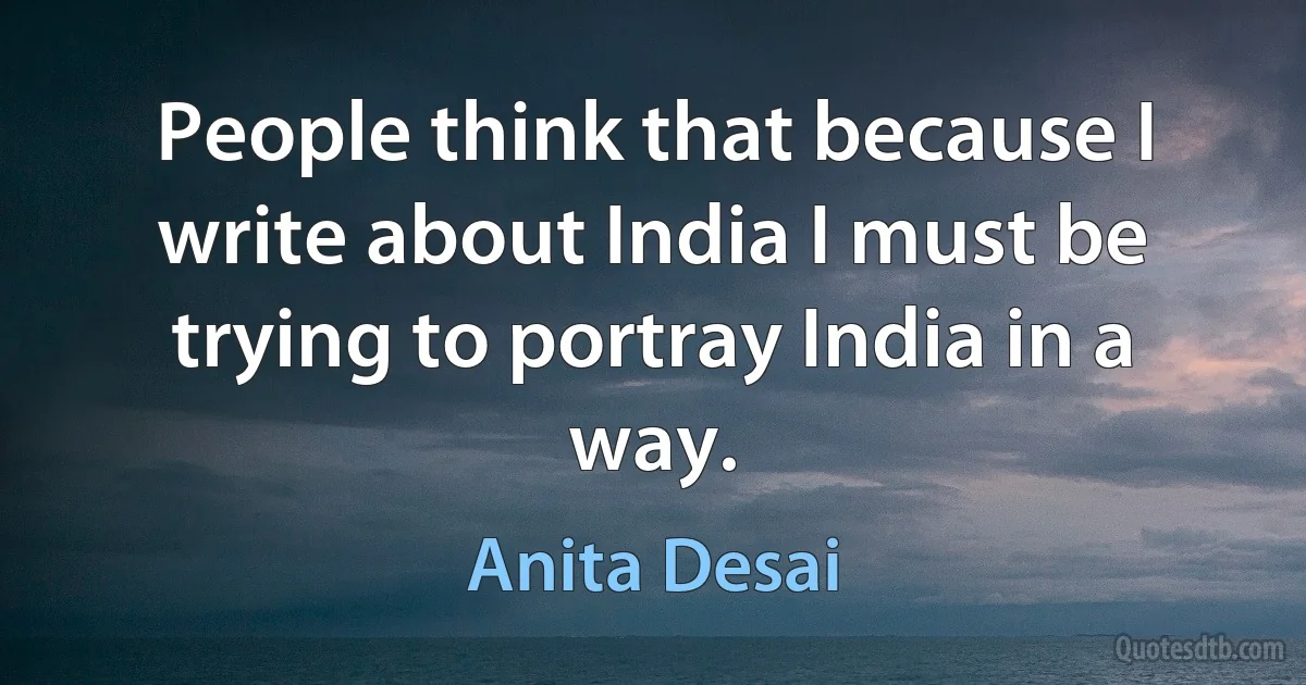 People think that because I write about India I must be trying to portray India in a way. (Anita Desai)