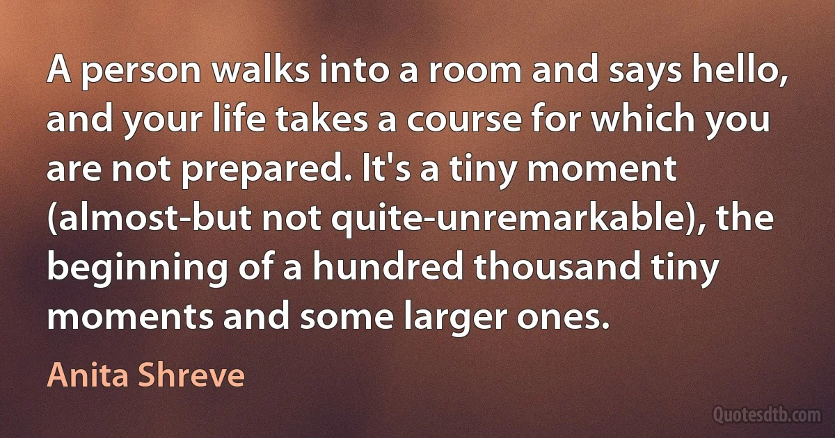 A person walks into a room and says hello, and your life takes a course for which you are not prepared. It's a tiny moment (almost-but not quite-unremarkable), the beginning of a hundred thousand tiny moments and some larger ones. (Anita Shreve)