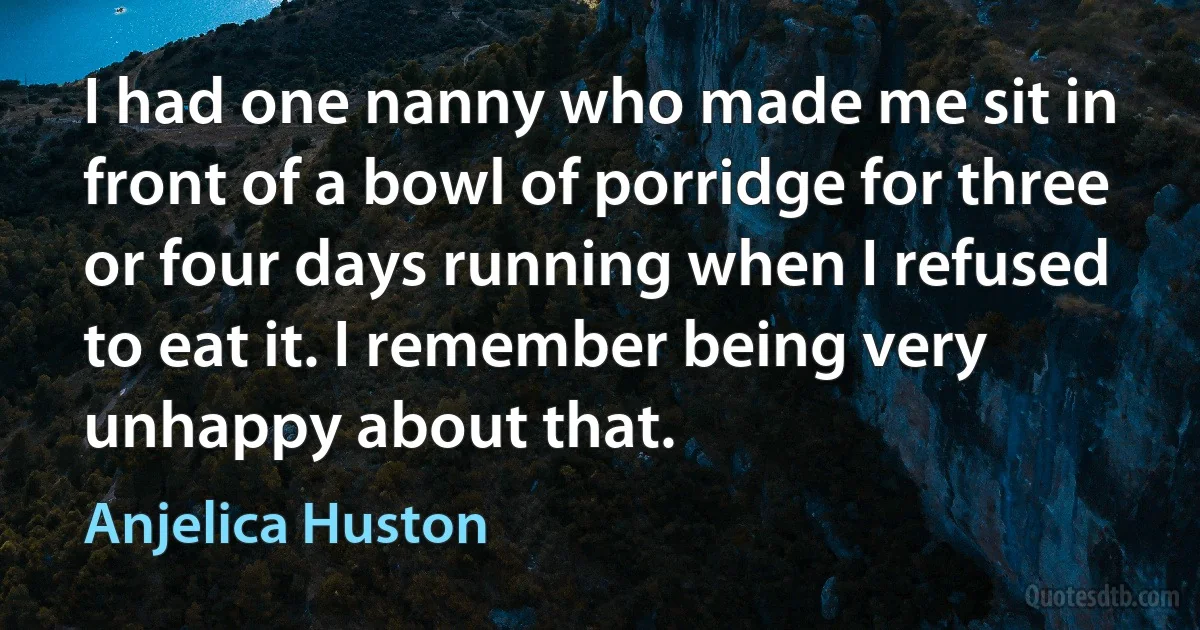 I had one nanny who made me sit in front of a bowl of porridge for three or four days running when I refused to eat it. I remember being very unhappy about that. (Anjelica Huston)