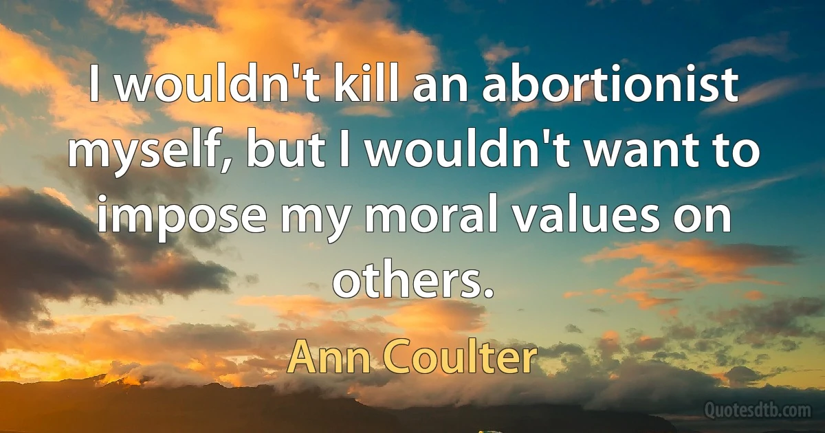 I wouldn't kill an abortionist myself, but I wouldn't want to impose my moral values on others. (Ann Coulter)