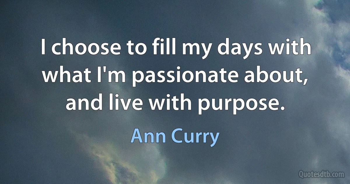 I choose to fill my days with what I'm passionate about, and live with purpose. (Ann Curry)