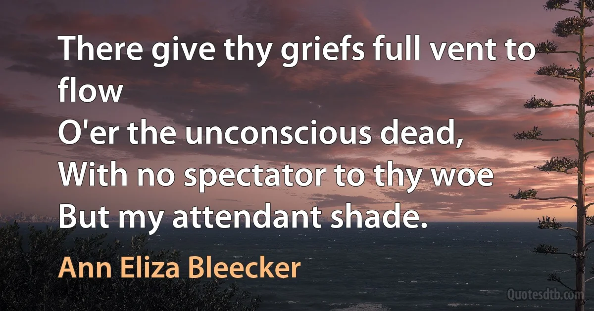 There give thy griefs full vent to flow
O'er the unconscious dead,
With no spectator to thy woe
But my attendant shade. (Ann Eliza Bleecker)