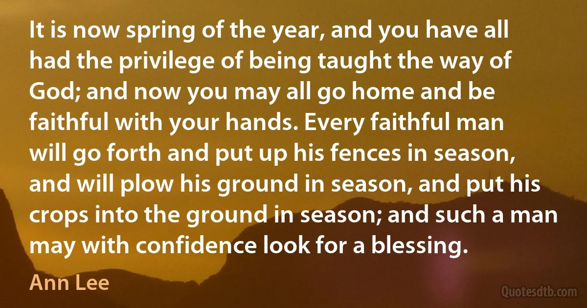 It is now spring of the year, and you have all had the privilege of being taught the way of God; and now you may all go home and be faithful with your hands. Every faithful man will go forth and put up his fences in season, and will plow his ground in season, and put his crops into the ground in season; and such a man may with confidence look for a blessing. (Ann Lee)