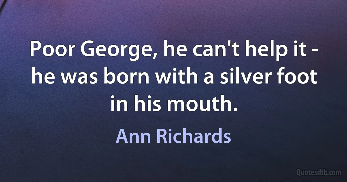 Poor George, he can't help it - he was born with a silver foot in his mouth. (Ann Richards)