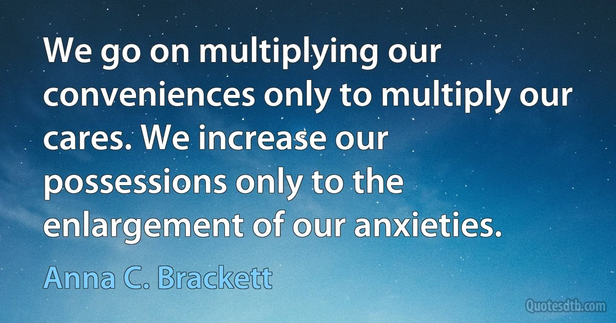 We go on multiplying our conveniences only to multiply our cares. We increase our possessions only to the enlargement of our anxieties. (Anna C. Brackett)