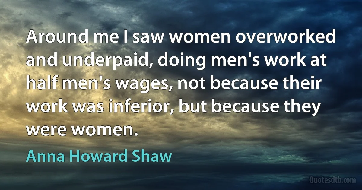 Around me I saw women overworked and underpaid, doing men's work at half men's wages, not because their work was inferior, but because they were women. (Anna Howard Shaw)