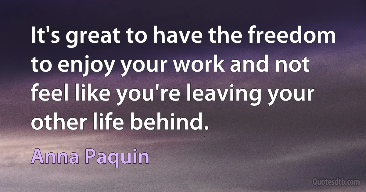 It's great to have the freedom to enjoy your work and not feel like you're leaving your other life behind. (Anna Paquin)