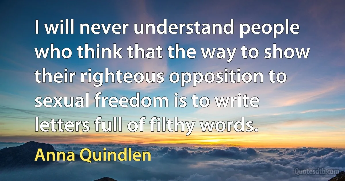 I will never understand people who think that the way to show their righteous opposition to sexual freedom is to write letters full of filthy words. (Anna Quindlen)