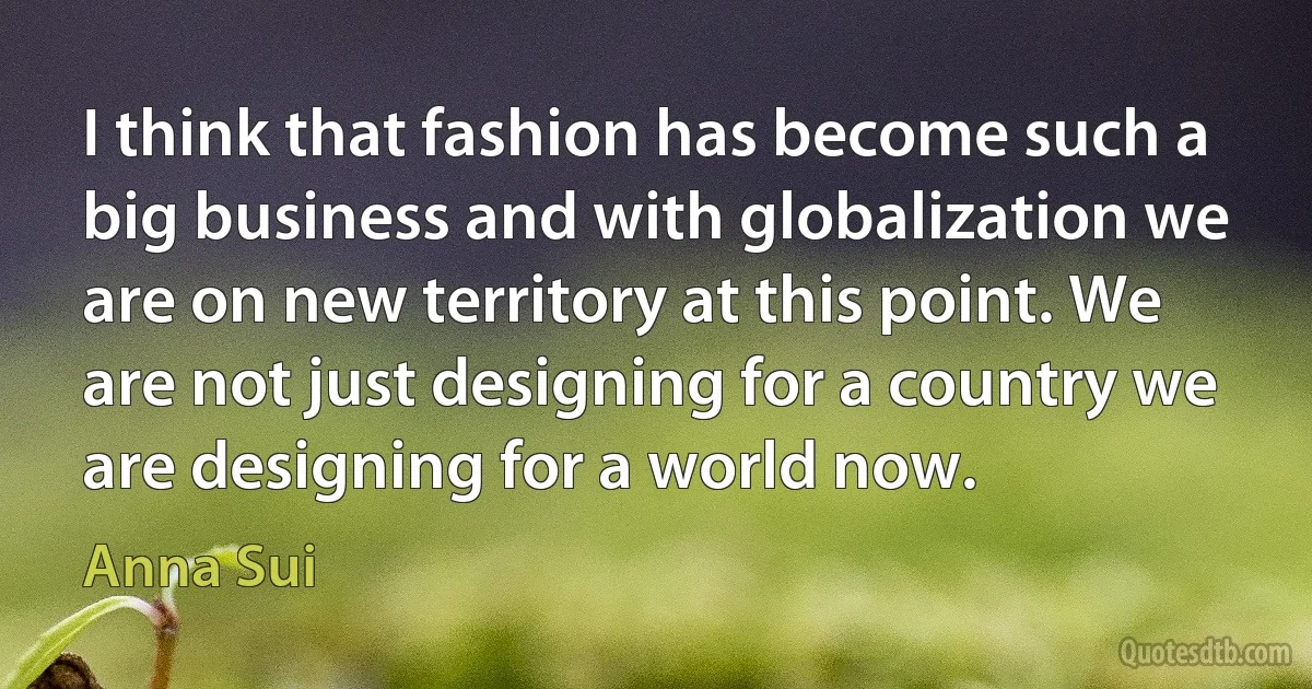 I think that fashion has become such a big business and with globalization we are on new territory at this point. We are not just designing for a country we are designing for a world now. (Anna Sui)