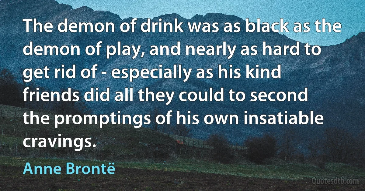 The demon of drink was as black as the demon of play, and nearly as hard to get rid of - especially as his kind friends did all they could to second the promptings of his own insatiable cravings. (Anne Brontë)