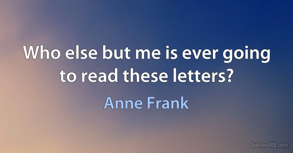 Who else but me is ever going to read these letters? (Anne Frank)