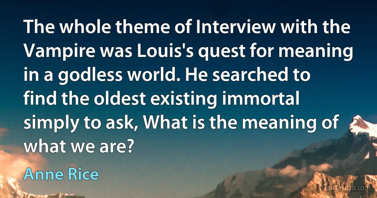 The whole theme of Interview with the Vampire was Louis's quest for meaning in a godless world. He searched to find the oldest existing immortal simply to ask, What is the meaning of what we are? (Anne Rice)