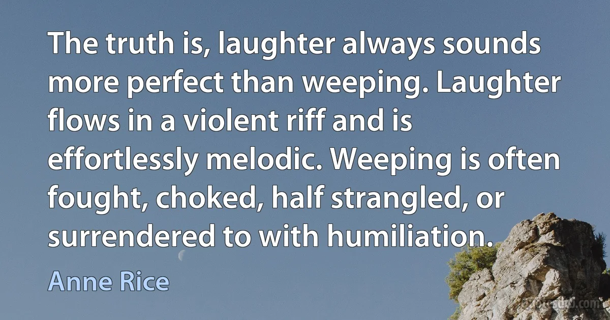 The truth is, laughter always sounds more perfect than weeping. Laughter flows in a violent riff and is effortlessly melodic. Weeping is often fought, choked, half strangled, or surrendered to with humiliation. (Anne Rice)