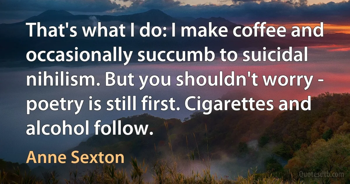 That's what I do: I make coffee and occasionally succumb to suicidal nihilism. But you shouldn't worry - poetry is still first. Cigarettes and alcohol follow. (Anne Sexton)