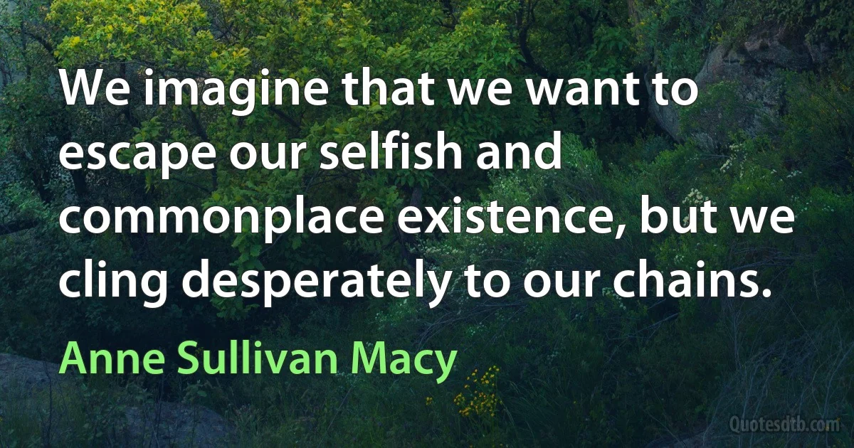 We imagine that we want to escape our selfish and commonplace existence, but we cling desperately to our chains. (Anne Sullivan Macy)