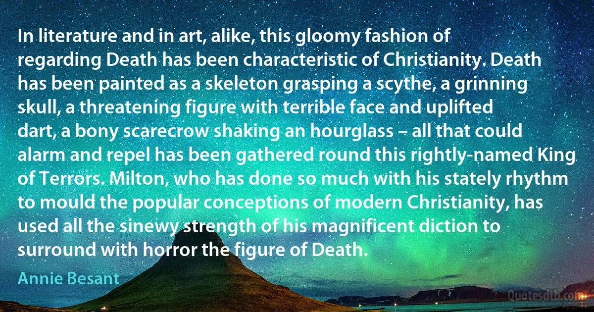 In literature and in art, alike, this gloomy fashion of regarding Death has been characteristic of Christianity. Death has been painted as a skeleton grasping a scythe, a grinning skull, a threatening figure with terrible face and uplifted dart, a bony scarecrow shaking an hourglass – all that could alarm and repel has been gathered round this rightly-named King of Terrors. Milton, who has done so much with his stately rhythm to mould the popular conceptions of modern Christianity, has used all the sinewy strength of his magnificent diction to surround with horror the figure of Death. (Annie Besant)