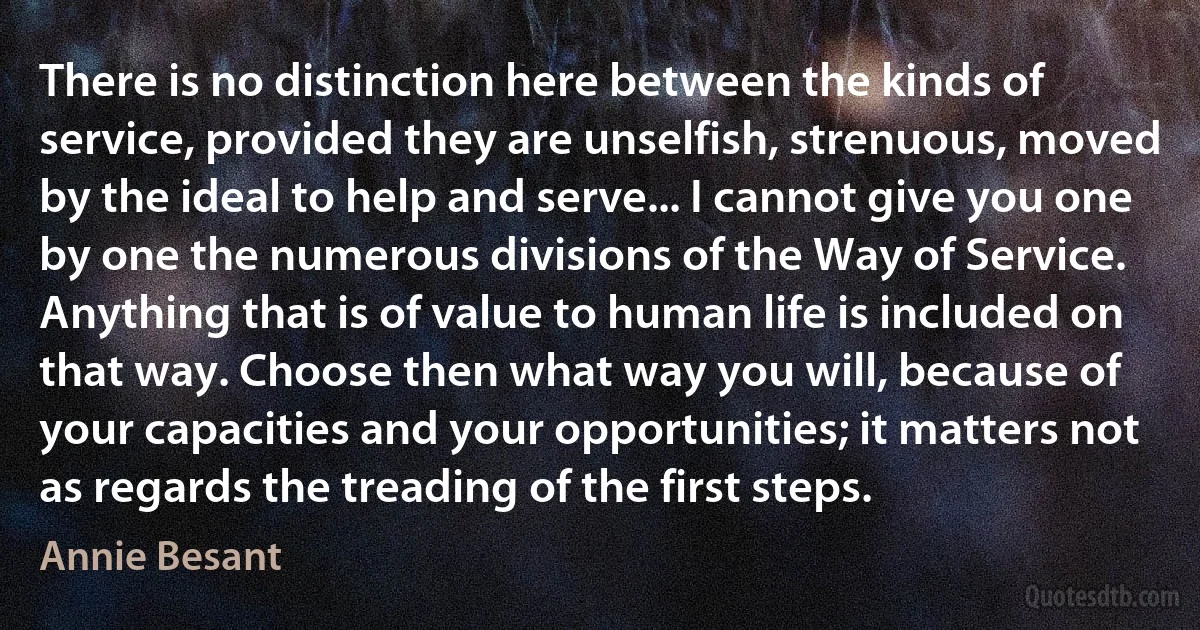 There is no distinction here between the kinds of service, provided they are unselfish, strenuous, moved by the ideal to help and serve... I cannot give you one by one the numerous divisions of the Way of Service. Anything that is of value to human life is included on that way. Choose then what way you will, because of your capacities and your opportunities; it matters not as regards the treading of the first steps. (Annie Besant)