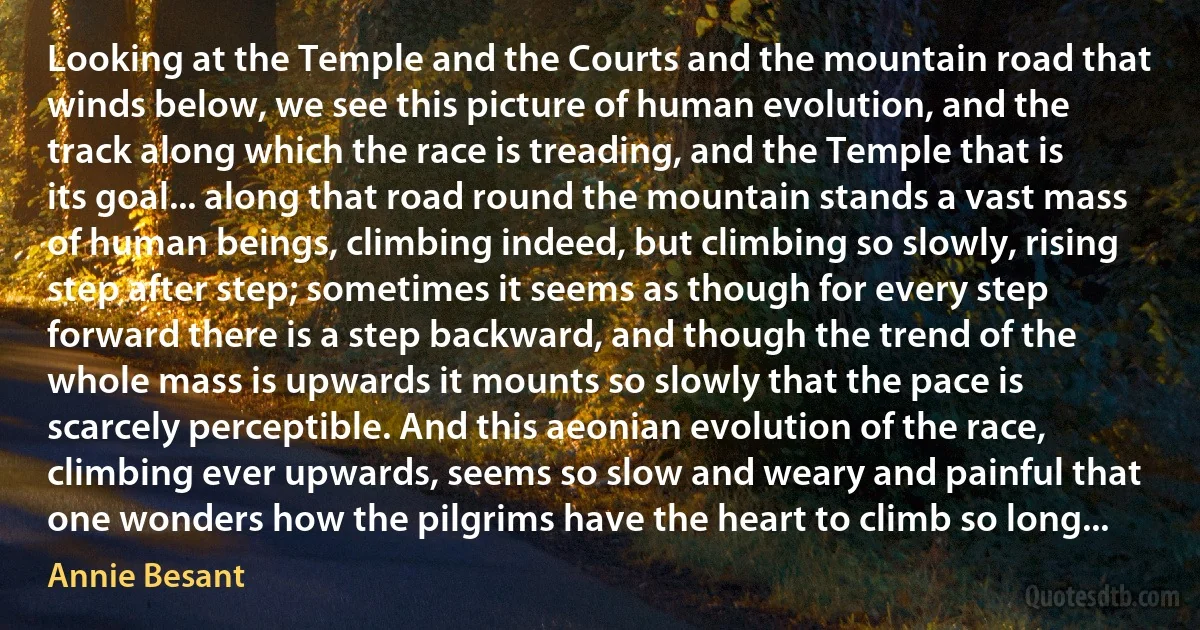 Looking at the Temple and the Courts and the mountain road that winds below, we see this picture of human evolution, and the track along which the race is treading, and the Temple that is its goal... along that road round the mountain stands a vast mass of human beings, climbing indeed, but climbing so slowly, rising step after step; sometimes it seems as though for every step forward there is a step backward, and though the trend of the whole mass is upwards it mounts so slowly that the pace is scarcely perceptible. And this aeonian evolution of the race, climbing ever upwards, seems so slow and weary and painful that one wonders how the pilgrims have the heart to climb so long... (Annie Besant)